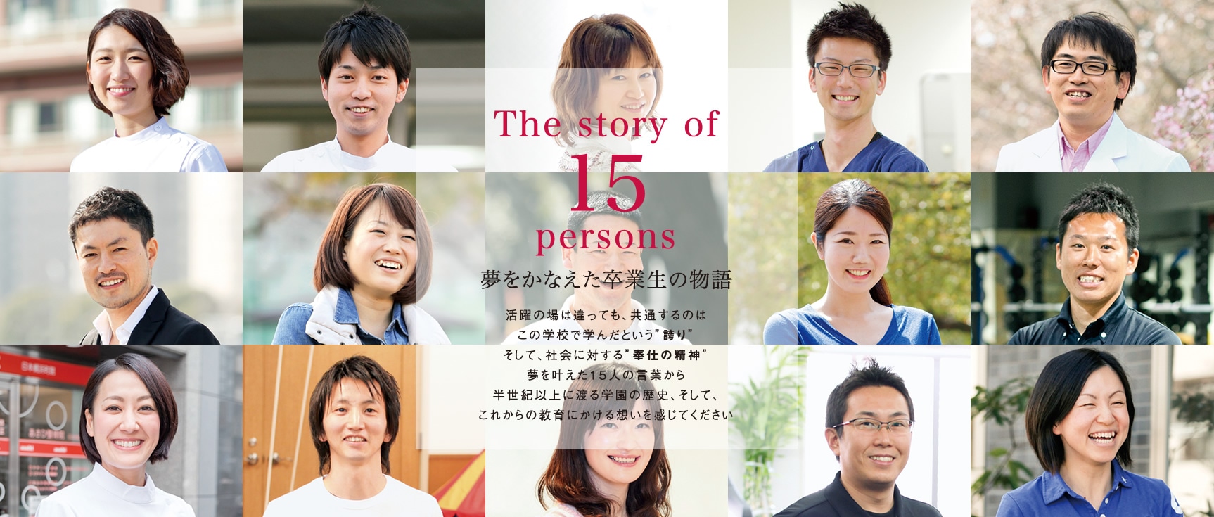 The story of 15persons 夢をかなえた卒業生の物語　活躍の場は違っても、共通するのはこの学校で学んだという”誇り” そして、社会に対する”奉仕の精神” 夢を叶えた15人の言葉から半世紀以上に渡る学園の歴史、そして、これからの教育にかける想いを感じてください