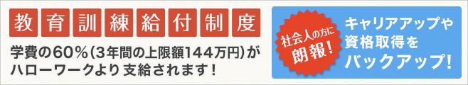 教育訓練給付制度 学費の60％(3年間の上限額144万円)がハローワークより支給されます！ 社会人の方に朗報！キャリアアップや資格取得をバックアップ！