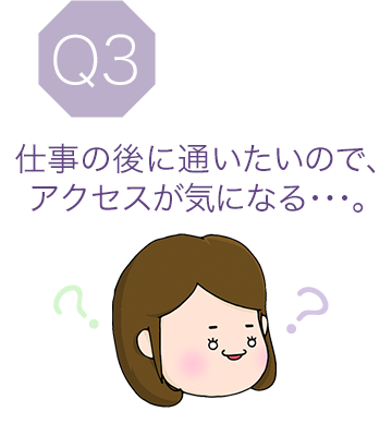 Q3 仕事の後に通いたいので、アクセスが気になる･･･。