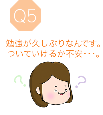 Q5 勉強が久しぶりなんです。ついていけるか不安･･･。